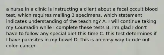 a nurse in a clinic is instructing a client about a fecal occult blood test, which requires mailing 3 specimens. which statement indicates understanding of the teaching? A. I will continue taking my Coumadin while I complete these tests B. I'm glad I don't have to follow any special diet this time C. this test determines if I have parasites in my bowel D. this is an easy way to rule out colon cancer