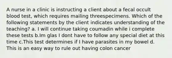 A nurse in a clinic is instructing a client about a fecal occult blood test, which requires mailing threespecimens. Which of the following statements by the client indicates understanding of the teaching? a. I will continue taking coumadin while i complete these tests b.Im glas I dont have to follow any special diet at this time c.This test determines if I have parasites in my bowel d. This is an easy way to rule out having colon cancer