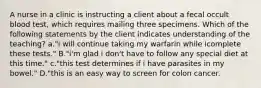 A nurse in a clinic is instructing a client about a fecal occult blood test, which requires mailing three specimens. Which of the following statements by the client indicates understanding of the teaching? a."i will continue taking my warfarin while icomplete these tests." B."i'm glad i don't have to follow any special diet at this time." c."this test determines if i have parasites in my bowel." D."this is an easy way to screen for colon cancer.