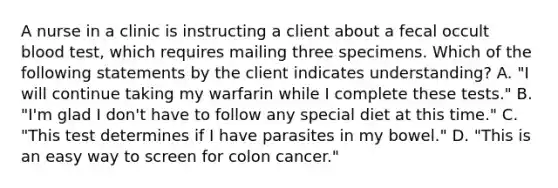 A nurse in a clinic is instructing a client about a fecal occult blood test, which requires mailing three specimens. Which of the following statements by the client indicates understanding? A. "I will continue taking my warfarin while I complete these tests." B. "I'm glad I don't have to follow any special diet at this time." C. "This test determines if I have parasites in my bowel." D. "This is an easy way to screen for colon cancer."