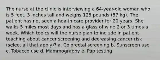 The nurse at the clinic is interviewing a 64-year-old woman who is 5 feet, 3 inches tall and weighs 125 pounds (57 kg). The patient has not seen a health care provider for 20 years. She walks 5 miles most days and has a glass of wine 2 or 3 times a week. Which topics will the nurse plan to include in patient teaching about cancer screening and decreasing cancer risk (select all that apply)? a. Colorectal screening b. Sunscreen use c. Tobacco use d. Mammography e. Pap testing