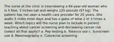 The nurse at the clinic is interviewing a 64-year-old woman who is 5 feet, 3 inches tall and weighs 125 pounds (57 kg). The patient has not seen a health care provider for 20 years. She walks 5 miles most days and has a glass of wine 2 or 3 times a week. Which topics will the nurse plan to include in patient teaching about cancer screening and decreasing cancer risk (select all that apply)? a. Pap testing b. Tobacco use c. Sunscreen use d. Mammography e. Colorectal screening