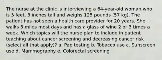 The nurse at the clinic is interviewing a 64-year-old woman who is 5 feet, 3 inches tall and weighs 125 pounds (57 kg). The patient has not seen a health care provider for 20 years. She walks 5 miles most days and has a glass of wine 2 or 3 times a week. Which topics will the nurse plan to include in patient teaching about cancer screening and decreasing cancer risk (select all that apply)? a. Pap testing b. Tobacco use c. Sunscreen use d. Mammography e. Colorectal screening