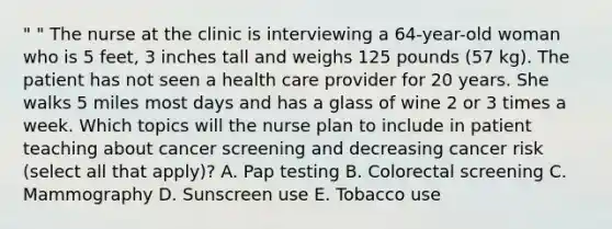 " " The nurse at the clinic is interviewing a 64-year-old woman who is 5 feet, 3 inches tall and weighs 125 pounds (57 kg). The patient has not seen a health care provider for 20 years. She walks 5 miles most days and has a glass of wine 2 or 3 times a week. Which topics will the nurse plan to include in patient teaching about cancer screening and decreasing cancer risk (select all that apply)? A. Pap testing B. Colorectal screening C. Mammography D. Sunscreen use E. Tobacco use