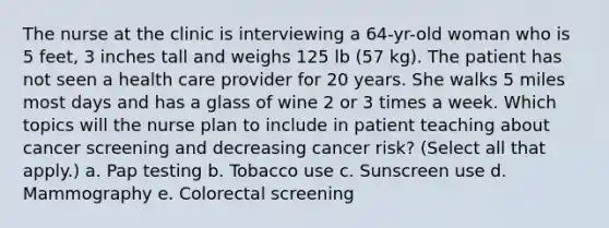 The nurse at the clinic is interviewing a 64-yr-old woman who is 5 feet, 3 inches tall and weighs 125 lb (57 kg). The patient has not seen a health care provider for 20 years. She walks 5 miles most days and has a glass of wine 2 or 3 times a week. Which topics will the nurse plan to include in patient teaching about cancer screening and decreasing cancer risk? (Select all that apply.) a. Pap testing b. Tobacco use c. Sunscreen use d. Mammography e. Colorectal screening