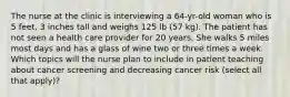 The nurse at the clinic is interviewing a 64-yr-old woman who is 5 feet, 3 inches tall and weighs 125 lb (57 kg). The patient has not seen a health care provider for 20 years. She walks 5 miles most days and has a glass of wine two or three times a week. Which topics will the nurse plan to include in patient teaching about cancer screening and decreasing cancer risk (select all that apply)?