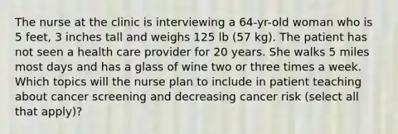 The nurse at the clinic is interviewing a 64-yr-old woman who is 5 feet, 3 inches tall and weighs 125 lb (57 kg). The patient has not seen a health care provider for 20 years. She walks 5 miles most days and has a glass of wine two or three times a week. Which topics will the nurse plan to include in patient teaching about cancer screening and decreasing cancer risk (select all that apply)?