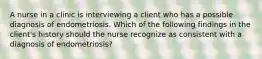 A nurse in a clinic is interviewing a client who has a possible diagnosis of endometriosis. Which of the following findings in the client's history should the nurse recognize as consistent with a diagnosis of endometriosis?