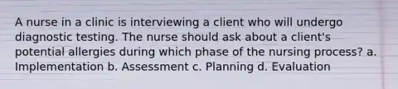 A nurse in a clinic is interviewing a client who will undergo diagnostic testing. The nurse should ask about a client's potential allergies during which phase of the nursing process? a. Implementation b. Assessment c. Planning d. Evaluation