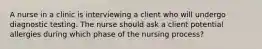 A nurse in a clinic is interviewing a client who will undergo diagnostic testing. The nurse should ask a client potential allergies during which phase of the nursing process?