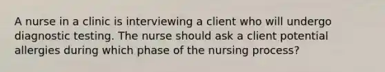 A nurse in a clinic is interviewing a client who will undergo diagnostic testing. The nurse should ask a client potential allergies during which phase of the nursing process?