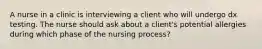 A nurse in a clinic is interviewing a client who will undergo dx testing. The nurse should ask about a client's potential allergies during which phase of the nursing process?