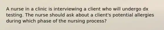 A nurse in a clinic is interviewing a client who will undergo dx testing. The nurse should ask about a client's potential allergies during which phase of the nursing process?