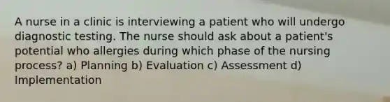 A nurse in a clinic is interviewing a patient who will undergo diagnostic testing. The nurse should ask about a patient's potential who allergies during which phase of the nursing process? a) Planning b) Evaluation c) Assessment d) Implementation