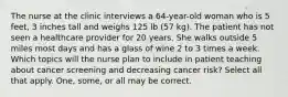 The nurse at the clinic interviews a 64-year-old woman who is 5 feet, 3 inches tall and weighs 125 lb (57 kg). The patient has not seen a healthcare provider for 20 years. She walks outside 5 miles most days and has a glass of wine 2 to 3 times a week. Which topics will the nurse plan to include in patient teaching about cancer screening and decreasing cancer risk? Select all that apply. One, some, or all may be correct.