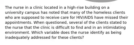 The nurse in a clinic located in a high-rise building on a university campus has noted that many of the homeless clients who are supposed to receive care for HIV/AIDS have missed their appointments. When questioned, several of the clients stated to the nurse that the clinic is difficult to find and in an intimidating environment. Which variable does the nurse identify as being inadequately addressed for these clients?