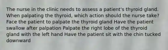 The nurse in the clinic needs to assess a patient's thyroid gland. When palpating the thyroid, which action should the nurse take? Face the patient to palpate the thyroid gland Have the patient swallow after palpation Palpate the right lobe of the thyroid gland with the left hand Have the patient sit with the chin tucked downward