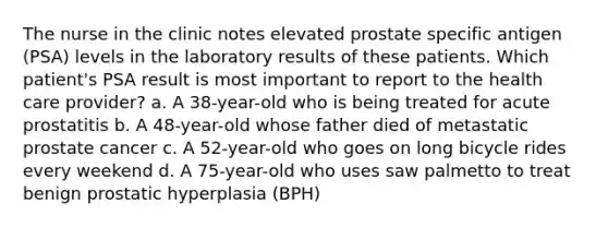 The nurse in the clinic notes elevated prostate specific antigen (PSA) levels in the laboratory results of these patients. Which patient's PSA result is most important to report to the health care provider? a. A 38-year-old who is being treated for acute prostatitis b. A 48-year-old whose father died of metastatic prostate cancer c. A 52-year-old who goes on long bicycle rides every weekend d. A 75-year-old who uses saw palmetto to treat benign prostatic hyperplasia (BPH)