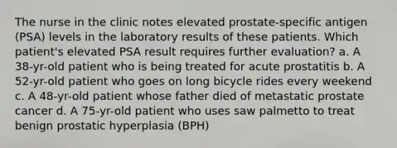 The nurse in the clinic notes elevated prostate-specific antigen (PSA) levels in the laboratory results of these patients. Which patient's elevated PSA result requires further evaluation? a. A 38-yr-old patient who is being treated for acute prostatitis b. A 52-yr-old patient who goes on long bicycle rides every weekend c. A 48-yr-old patient whose father died of metastatic prostate cancer d. A 75-yr-old patient who uses saw palmetto to treat benign prostatic hyperplasia (BPH)