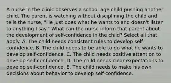 A nurse in the clinic observes a school-age child pushing another child. The parent is watching without disciplining the child and tells the nurse, "He just does what he wants to and doesn't listen to anything I say." What can the nurse inform that parent about the development of self-confidence in the child? Select all that apply. A. The child needs consistent rules to develop self-confidence. B. The child needs to be able to do what he wants to develop self-confidence. C. The child needs positive attention to develop self-confidence. D. The child needs clear expectations to develop self-confidence. E. The child needs to make his own decisions about behavior to develop self-confidence.