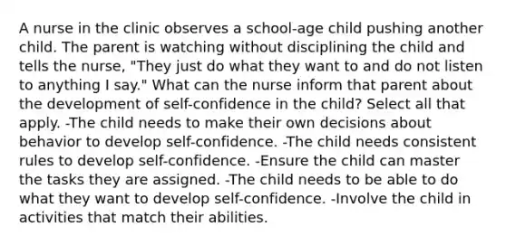 A nurse in the clinic observes a school-age child pushing another child. The parent is watching without disciplining the child and tells the nurse, "They just do what they want to and do not listen to anything I say." What can the nurse inform that parent about the development of self-confidence in the child? Select all that apply. -The child needs to make their own decisions about behavior to develop self-confidence. -The child needs consistent rules to develop self-confidence. -Ensure the child can master the tasks they are assigned. -The child needs to be able to do what they want to develop self-confidence. -Involve the child in activities that match their abilities.