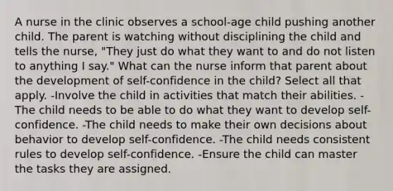 A nurse in the clinic observes a school-age child pushing another child. The parent is watching without disciplining the child and tells the nurse, "They just do what they want to and do not listen to anything I say." What can the nurse inform that parent about the development of self-confidence in the child? Select all that apply. -Involve the child in activities that match their abilities. -The child needs to be able to do what they want to develop self-confidence. -The child needs to make their own decisions about behavior to develop self-confidence. -The child needs consistent rules to develop self-confidence. -Ensure the child can master the tasks they are assigned.