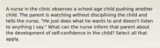 A nurse in the clinic observes a school-age child pushing another child. The parent is watching without disciplining the child and tells the nurse, "He just does what he wants to and doesn't listen to anything I say." What can the nurse inform that parent about the development of self-confidence in the child? Select all that apply.