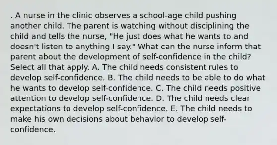 . A nurse in the clinic observes a school-age child pushing another child. The parent is watching without disciplining the child and tells the nurse, "He just does what he wants to and doesn't listen to anything I say." What can the nurse inform that parent about the development of self-confidence in the child? Select all that apply. A. The child needs consistent rules to develop self-confidence. B. The child needs to be able to do what he wants to develop self-confidence. C. The child needs positive attention to develop self-confidence. D. The child needs clear expectations to develop self-confidence. E. The child needs to make his own decisions about behavior to develop self-confidence.