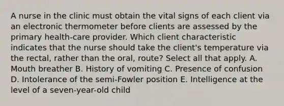 A nurse in the clinic must obtain the vital signs of each client via an electronic thermometer before clients are assessed by the primary health-care provider. Which client characteristic indicates that the nurse should take the client's temperature via the rectal, rather than the oral, route? Select all that apply. A. Mouth breather B. History of vomiting C. Presence of confusion D. Intolerance of the semi-Fowler position E. Intelligence at the level of a seven-year-old child