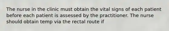 The nurse in the clinic must obtain the vital signs of each patient before each patient is assessed by the practitioner. The nurse should obtain temp via the rectal route if