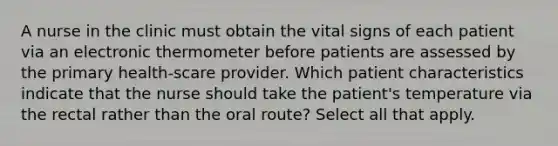 A nurse in the clinic must obtain the vital signs of each patient via an electronic thermometer before patients are assessed by the primary health-scare provider. Which patient characteristics indicate that the nurse should take the patient's temperature via the rectal rather than the oral route? Select all that apply.