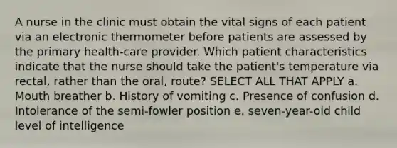 A nurse in the clinic must obtain the vital signs of each patient via an electronic thermometer before patients are assessed by the primary health-care provider. Which patient characteristics indicate that the nurse should take the patient's temperature via rectal, rather than the oral, route? SELECT ALL THAT APPLY a. Mouth breather b. History of vomiting c. Presence of confusion d. Intolerance of the semi-fowler position e. seven-year-old child level of intelligence