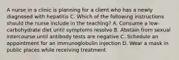 A nurse in a clinic is planning for a client who has a newly diagnosed with hepatitis C. Which of the following instructions should the nurse include in the teaching? A. Consume a low-carbohydrate diet until symptoms resolve B. Abstain from sexual intercourse until antibody tests are negative C. Schedule an appointment for an immunoglobulin injection D. Wear a mask in public places while receiving treatment