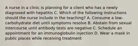 A nurse in a clinic is planning for a client who has a newly diagnosed with hepatitis C. Which of the following instructions should the nurse include in the teaching? A. Consume a low-carbohydrate diet until symptoms resolve B. Abstain from sexual intercourse until antibody tests are negative C. Schedule an appointment for an immunoglobulin injection D. Wear a mask in public places while receiving treatment