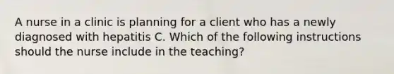 A nurse in a clinic is planning for a client who has a newly diagnosed with hepatitis C. Which of the following instructions should the nurse include in the teaching?