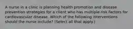 A nurse in a clinic is planning health promotion and disease prevention strategies for a client who has multiple risk factors for cardiovascular disease. Which of the following interventions should the nurse include? (Select all that apply.)