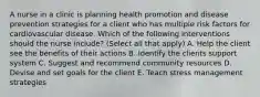 A nurse in a clinic is planning health promotion and disease prevention strategies for a client who has multiple risk factors for cardiovascular disease. Which of the following interventions should the nurse include? (Select all that apply) A. Help the client see the benefits of their actions B. Identify the clients support system C. Suggest and recommend community resources D. Devise and set goals for the client E. Teach stress management strategies