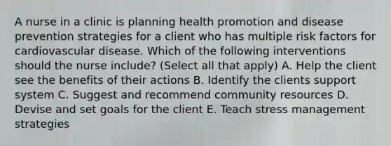 A nurse in a clinic is planning health promotion and disease prevention strategies for a client who has multiple risk factors for cardiovascular disease. Which of the following interventions should the nurse include? (Select all that apply) A. Help the client see the benefits of their actions B. Identify the clients support system C. Suggest and recommend community resources D. Devise and set goals for the client E. Teach stress management strategies