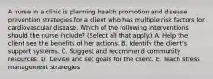 A nurse in a clinic is planning health promotion and disease prevention strategies for a client who has multiple risk factors for cardiovascular disease. Which of the following interventions should the nurse include? (Select all that apply.) A. Help the client see the benefits of her actions. B. Identify the client's support systems. C. Suggest and recommend community resources. D. Devise and set goals for the client. E. Teach stress management strategies