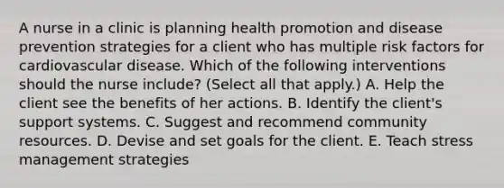 A nurse in a clinic is planning health promotion and disease prevention strategies for a client who has multiple risk factors for cardiovascular disease. Which of the following interventions should the nurse include? (Select all that apply.) A. Help the client see the benefits of her actions. B. Identify the client's support systems. C. Suggest and recommend community resources. D. Devise and set goals for the client. E. Teach stress management strategies