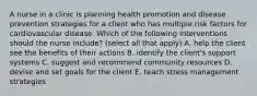 A nurse in a clinic is planning health promotion and disease prevention strategies for a client who has multiple risk factors for cardiovascular disease. Which of the following interventions should the nurse include? (select all that apply) A. help the client see the benefits of their actions B. identify the client's support systems C. suggest and recommend community resources D. devise and set goals for the client E. teach stress management strategies