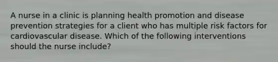 A nurse in a clinic is planning health promotion and disease prevention strategies for a client who has multiple risk factors for cardiovascular disease. Which of the following interventions should the nurse include?