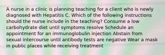 A nurse in a clinic is planning teaching for a client who is newly diagnosed with Hepatitis C. Which of the following instructions should the nurse include in the teaching? Consume a low carbohydrate diet until symptoms resolve Schedule an appointment for an immunoglobulin injection Abstain from sexual intercourse until antibody tests are negative Wear a mask in public places while receiving treatment