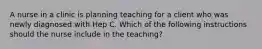 A nurse in a clinic is planning teaching for a client who was newly diagnosed with Hep C. Which of the following instructions should the nurse include in the teaching?