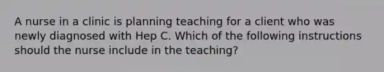 A nurse in a clinic is planning teaching for a client who was newly diagnosed with Hep C. Which of the following instructions should the nurse include in the teaching?