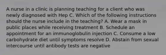 A nurse in a clinic is planning teaching for a client who was newly diagnosed with Hep C. Which of the following instructions should the nurse include in the teaching? A. Wear a mask in public places while receiving treatment B. Schedule an appointment for an immunoglobulin injection C. Consume a low carbohydrate diet until symptoms resolve D. Abstain from sexual intercourse until antibody tests are negative