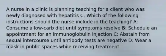 A nurse in a clinic is planning teaching for a client who was newly diagnosed with hepatitis C. Which of the following instructions should the nurse include in the teaching? A: Consume a low-carb diet until symptoms resolve B: Schedule an appointment for an immunoglobulin injection C: Abstain from sexual intercourse until antibody tests are negative D: Wear a mask in public spaces while receiving treatment