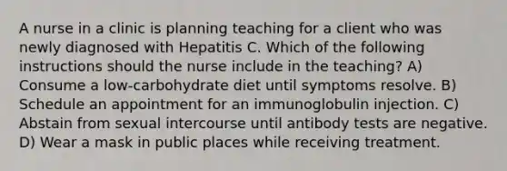 A nurse in a clinic is planning teaching for a client who was newly diagnosed with Hepatitis C. Which of the following instructions should the nurse include in the teaching? A) Consume a low-carbohydrate diet until symptoms resolve. B) Schedule an appointment for an immunoglobulin injection. C) Abstain from sexual intercourse until antibody tests are negative. D) Wear a mask in public places while receiving treatment.