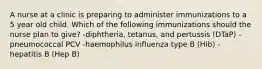 A nurse at a clinic is preparing to administer immunizations to a 5 year old child. Which of the following immunizations should the nurse plan to give? -diphtheria, tetanus, and pertussis (DTaP) -pneumococcal PCV -haemophilus influenza type B (Hib) -hepatitis B (Hep B)