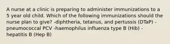 A nurse at a clinic is preparing to administer immunizations to a 5 year old child. Which of the following immunizations should the nurse plan to give? -diphtheria, tetanus, and pertussis (DTaP) -pneumococcal PCV -haemophilus influenza type B (Hib) -hepatitis B (Hep B)